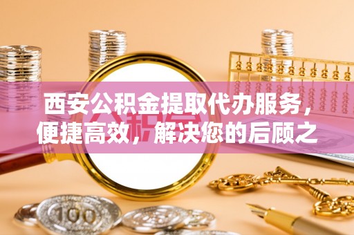 南郊西安公积金提取代办服务，便捷高效，解决您的后顾之忧