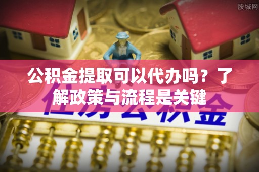 南郊公积金提取可以代办吗？了解政策与流程是关键