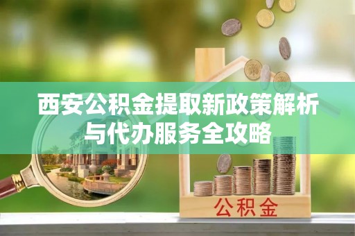 南郊西安公积金提取新政策解析与代办服务全攻略