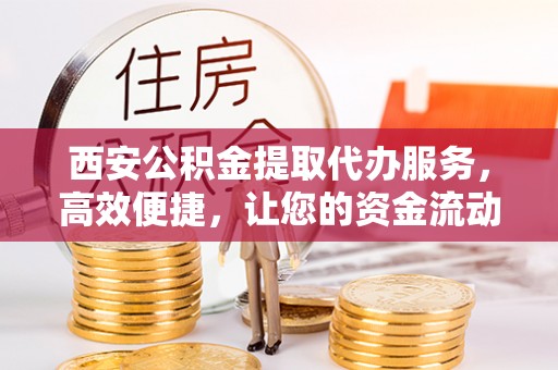 南郊西安公积金提取代办服务，高效便捷，让您的资金流动更灵活