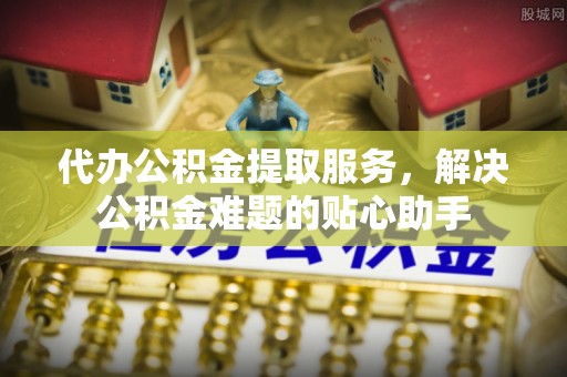南郊代办公积金提取服务，解决公积金难题的贴心助手