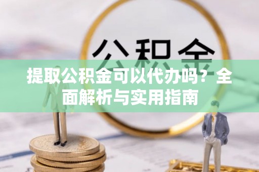 南郊提取公积金可以代办吗？全面解析与实用指南