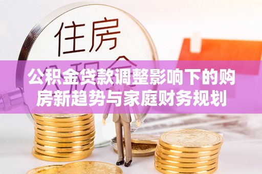 南郊公积金贷款调整影响下的购房新趋势与家庭财务规划