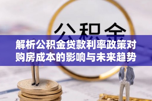 南郊解析公积金贷款利率政策对购房成本的影响与未来趋势