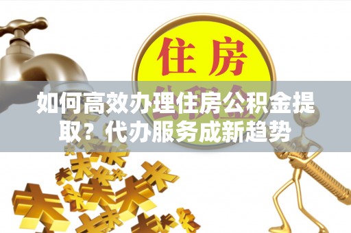 南郊如何高效办理住房公积金提取？代办服务成新趋势