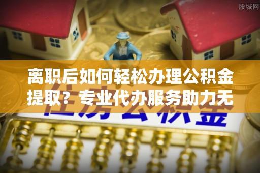 南郊离职后如何轻松办理公积金提取？专业代办服务助力无忧