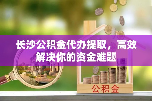 南郊长沙公积金代办提取，高效解决你的资金难题