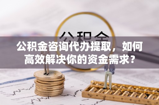 南郊公积金咨询代办提取，如何高效解决你的资金需求？