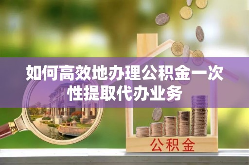 南郊如何高效地办理公积金一次性提取代办业务