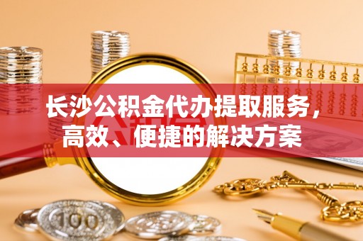 南郊长沙公积金代办提取服务，高效、便捷的解决方案