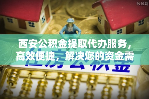 南郊西安公积金提取代办服务，高效便捷，解决您的资金需求