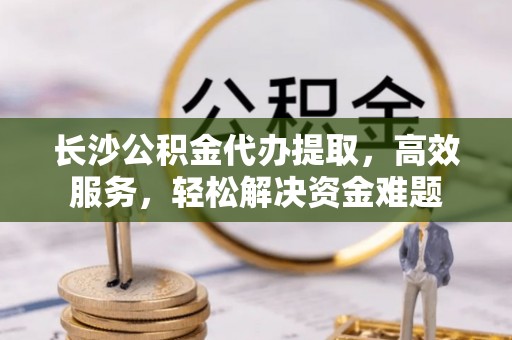 南郊长沙公积金代办提取，高效服务，轻松解决资金难题